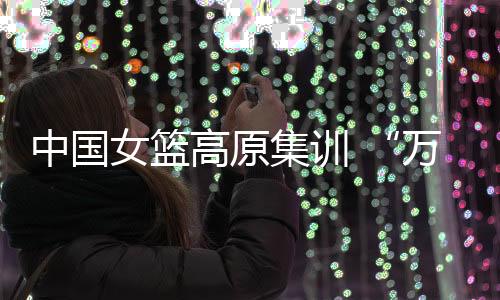 中国女篮高原集训 “万次投篮”再上难度