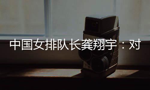 中国女排队长龚翔宇：对手发挥出色，中国队有提升空间