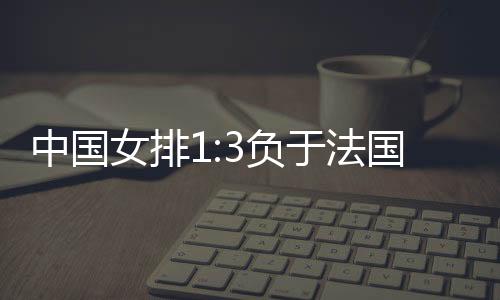 中国女排1:3负于法国队 无缘世锦赛八强