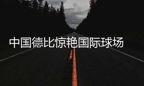 中国德比惊艳国际球场 同台对垒尽显中国力量